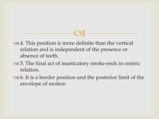 
 4. This position is more definite than the vertical
  relation and is independent of the presence or
  absence of teeth.
 5. The final act of masticatory stroke ends in centric
  relation.
 6. It is a border position and the posterior limit of the
  envelope of motion
 