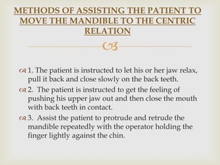 METHODS OF ASSISTING THE PATIENT TO
 MOVE THE MANDIBLE TO THE CENTRIC
            RELATION
                           
 1. The patient is instructed to let his or her jaw relax,
  pull it back and close slowly on the back teeth.
 2. The patient is instructed to get the feeling of
  pushing his upper jaw out and then close the mouth
  with back teeth in contact.
 3. Assist the patient to protrude and retrude the
  mandible repeatedly with the operator holding the
  finger lightly against the chin.
 