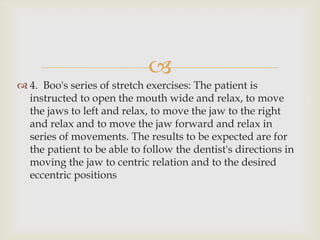 
 4. Boo's series of stretch exercises: The patient is
  instructed to open the mouth wide and relax, to move
  the jaws to left and relax, to move the jaw to the right
  and relax and to move the jaw forward and relax in
  series of movements. The results to be expected are for
  the patient to be able to follow the dentist's directions in
  moving the jaw to centric relation and to the desired
  eccentric positions
 