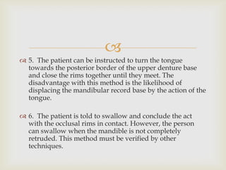 
 5. The patient can be instructed to turn the tongue
  towards the posterior border of the upper denture base
  and close the rims together until they meet. The
  disadvantage with this method is the likelihood of
  displacing the mandibular record base by the action of the
  tongue.

 6. The patient is told to swallow and conclude the act
  with the occlusal rims in contact. However, the person
  can swallow when the mandible is not completely
  retruded. This method must be verified by other
  techniques.
 