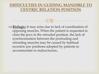 DIFFICULTIES IN GUIDING MANDIBLE TO
     CENTRIC RELATION POSITION


                         
 Biologic: It may arise due to lack of coordination of
  opposing muscles. When the patient is requested to
  close the jaws in the retruded position, the lack of
  synchronization between the protruding and
  retruding muscles may be caused by habitual
  eccentric jaw positions adopted by patients to
  accommodate to malocclusion..
 