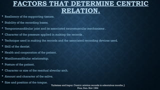 FACTORS THAT DETERMINE CENTRIC
RELATION.
 Resiliency of the supporting tissues.
 Stability of the recording bases.
 Temporomandibular joint and its associated neuromuscular mechanisms .
 Character of the pressure applied in making the records .
 Technique used in making the records and the associated recording devices used.
 Skill of the dentist.
 Health and cooperation of the patient.
 Maxillomandibular relationship.
 Posture of the patient.
 Character or size of the residual alveolar arch.
 Amount and character of the saliva.
 Size and position of the tongue.
Yurkstsas and kapur. Centric relation records in edentulous mouths. J.
Pros. Den. Nov 1964
 
