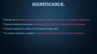 SIGNIFICANCE.
 Serves as a reliable guide to develop centric occlusion in complete dentures.
 Centric relation become starting point to plan and execute the occlusion.
 Centric relation is related to terminal hinge axis.
 In centric relation, condyles exhibit pure rotation without any translation.
 
