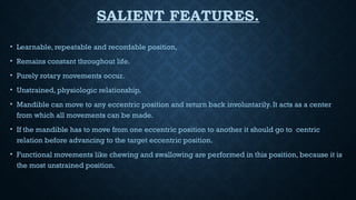 SALIENT FEATURES.
• Learnable, repeatable and recordable position,
• Remains constant throughout life.
• Purely rotary movements occur.
• Unstrained, physiologic relationship.
• Mandible can move to any eccentric position and return back involuntarily. It acts as a center
from which all movements can be made.
• If the mandible has to move from one eccentric position to another it should go to centric
relation before advancing to the target eccentric position.
• Functional movements like chewing and swallowing are performed in this position, because it is
the most unstrained position.
 