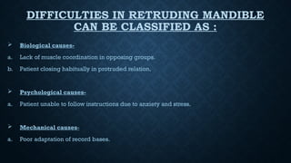 DIFFICULTIES IN RETRUDING MANDIBLE
CAN BE CLASSIFIED AS :
 Biological causes-
a. Lack of muscle coordination in opposing groups.
b. Patient closing habitually in protruded relation.
 Psychological causes-
a. Patient unable to follow instructions due to anxiety and stress.
 Mechanical causes-
a. Poor adaptation of record bases.
 