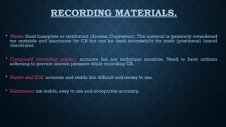 RECORDING MATERIALS.
 Waxes: Hard baseplate or reinforced (Aluwax, Coprawax):. The material is generally considered
too unstable and inaccurate for CR but can be used successfully for static (positional) lateral
checkbites.
 Compound (modeling plastic): accurate but are technique sensitive. Need to have uniform
softening to prevent uneven pressure while recording CR.
 Plaster and ZOE: accurate and stable but difficult and messy to use.
 Elastomeric are stable, easy to use and acceptable accuracy.
 