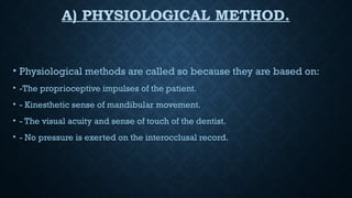 A) PHYSIOLOGICAL METHOD.
• Physiological methods are called so because they are based on:
• -The proprioceptive impulses of the patient.
• - Kinesthetic sense of mandibular movement.
• - The visual acuity and sense of touch of the dentist.
• - No pressure is exerted on the interocclusal record.
 