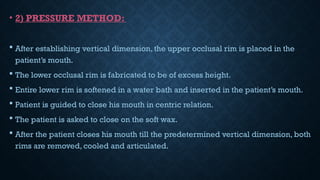 • 2) PRESSURE METHOD:
 After establishing vertical dimension, the upper occlusal rim is placed in the
patient’s mouth.
 The lower occlusal rim is fabricated to be of excess height.
 Entire lower rim is softened in a water bath and inserted in the patient’s mouth.
 Patient is guided to close his mouth in centric relation.
 The patient is asked to close on the soft wax.
 After the patient closes his mouth till the predetermined vertical dimension, both
rims are removed, cooled and articulated.
 