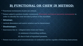 B) FUNCTIONAL OR CHEW IN METHOD:
 Functional movements of jaws are utilized.
 Patient asked to perform border movements (Protrusive and lateral excursive movements) in
order to identify the most retruded position of the mandible.
• Advantage-
• vertical dimension and centric relation can be determined.
• Disadvantages-
• Inaccuracy due to - i)displaceable basal seat tissue,
ii) resistance of recording medium,
iii) due to lack of equalized pressure.
• Patient must have good neuromuscular co-ordination and be capable of following instructions.
 