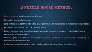1) NEEDLE HOUSE METHOD.
• Most commonly used functional technique.
• Occlusion rims are fabricated.
• Four metal beads or styli embedded in the premolar and molar areas of maxillary occlusion rims
• Occlusion rims inserted into the patient’s mouth.
• Patient asked to close on occlusion rims and make protrusive, retrusive , right and left lateral
movements of the mandible.
• On moving the mandible , the metal styli on the maxillary occlusion rim will create a marking on
the mandibular occlusion rim.
• A diamond shaped marking pattern is formed on the mandibular occlusion rim.
 