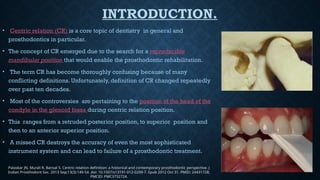 INTRODUCTION.
• Centric relation (CR) is a core topic of dentistry in general and
prosthodontics in particular.
• The concept of CR emerged due to the search for a reproducible
mandibular position that would enable the prosthodontic rehabilitation.
• The term CR has become thoroughly confusing because of many
conflicting definitions. Unfortunately, definition of CR changed repeatedly
over past ten decades.
• Most of the controversies are pertaining to the position of the head of the
condyle in the glenoid fossa during centric relation position.
• This ranges from a retruded posterior position, to superior position and
then to an anterior superior position.
• A missed CR destroys the accuracy of even the most sophisticated
instrument system and can lead to failure of a prosthodontic treatment.
Palaskar JN, Murali R, Bansal S. Centric relation definition: a historical and contemporary prosthodontic perspective. J
Indian Prosthodont Soc. 2013 Sep;13(3):149-54. doi: 10.1007/s13191-012-0209-7. Epub 2012 Oct 31. PMID: 24431728;
PMCID: PMC3732724.
 