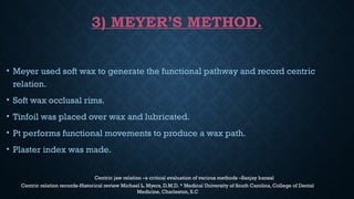 3) MEYER’S METHOD.
• Meyer used soft wax to generate the functional pathway and record centric
relation.
• Soft wax occlusal rims.
• Tinfoil was placed over wax and lubricated.
• Pt performs functional movements to produce a wax path.
• Plaster index was made.
Centric jaw relation –a critical evaluation of various methods –Sanjay bansal
Centric relation records-Historical review Michael L. Myers, D.M.D. * Medical University of South Carolina, College of Dental
Medicine, Charleston, S.C
 