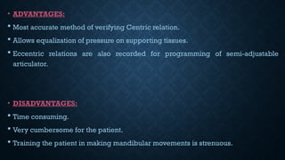 • ADVANTAGES:
 Most accurate method of verifying Centric relation.
 Allows equalization of pressure on supporting tissues.
 Eccentric relations are also recorded for programming of semi-adjustable
articulator.
• DISADVANTAGES:
 Time consuming.
 Very cumbersome for the patient.
 Training the patient in making mandibular movements is strenuous.
 