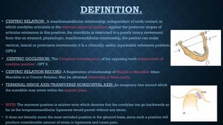DEFINITION.
• CENTRIC RELATION: A maxillomandibular relationship, independent of tooth contact, in
which condyles articulate in the anterior-superior position against the posterior slopes of
articular eminence in this position, the mandible is restricted to a purely rotary movement;
from this un strained, physiologic, maxillomandibular relationship, the patient can make
vertical, lateral or protrusive movements; it is a clinically useful, repeatable reference position.
GPT-9
• CENTRIC OCCLUSION: ‘The Complete Intercuspation of the opposing teeth independent of
condylar position’. GPT 9.
• CENTRIC RELATION RECORD: A Registration of relationship of Maxilla to Mandible when
Mandible is in Centric Relation. May be obtained Intraorally or Extra orally.
• TERMINAL HINGE AXIS/TRANSVERSE HORIZONTAL AXIS: An imaginary line around which
the mandible may rotate within the sagittal plane.
• NOTE: The rearmost position is relative term which denotes that the condyles can go backwards as
far as the temporomandibular ligaments would permit without any strain.
• It does not literally mean the most retruded position in the glenoid fossa, since such a position will
produce considerable amount of strain in ligaments and cause pain.
 