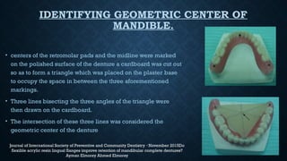 IDENTIFYING GEOMETRIC CENTER OF
MANDIBLE.
• centers of the retromolar pads and the midline were marked
on the polished surface of the denture a cardboard was cut out
so as to form a triangle which was placed on the plaster base
to occupy the space in between the three aforementioned
markings.
• Three lines bisecting the three angles of the triangle were
then drawn on the cardboard.
• The intersection of these three lines was considered the
geometric center of the denture
Journal of International Society of Preventive and Community Dentistry November 2015Do
·
flexible acrylic resin lingual flanges improve retention of mandibular complete dentures?
Ayman Elmorsy Ahmed Elmorsy
 