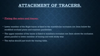ATTACHMENT OF TRACERS.
• Fixing the extra oral tracer:
• Lower member of the Hight tracer is fixed to the mandibular occlusion rim 3mm below the
modified occlusal plane and maintain parallelism
• The upper member of the tracer is fixed to maxillary occlusion rim 3mm above the occlusion
plane parallel to lower member of tracing unit with sticky wax
• The stylus should just touch the tracing table.
 