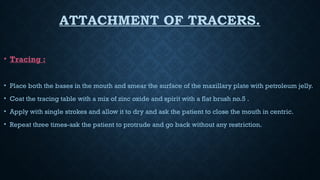 ATTACHMENT OF TRACERS.
• Tracing :
• Place both the bases in the mouth and smear the surface of the maxillary plate with petroleum jelly.
• Coat the tracing table with a mix of zinc oxide and spirit with a flat brush no.5 .
• Apply with single strokes and allow it to dry and ask the patient to close the mouth in centric.
• Repeat three times-ask the patient to protrude and go back without any restriction.
 
