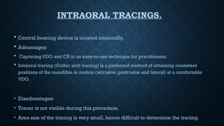 INTRAORAL TRACINGS.
 Central bearing device is located intraorally.
 Advantages:
 Capturing VDO and CR in an easy-to-use technique for practitioners.
 Intraoral tracing (Gothic arch tracing) is a preferred method of obtaining consistent
positions of the mandible in motion (retrusive, protrusive and lateral) at a comfortable
VDO.
• Disadvantages:
• Tracer is not visible during this procedure.
• Area size of the tracing is very small, hence difficult to determine the tracing.
 