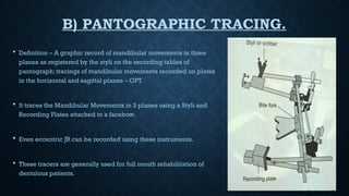 B) PANTOGRAPHIC TRACING.
 Definition – A graphic record of mandibular movements in three
planes as registered by the styli on the recording tables of
pantograph; tracings of mandibular movements recorded on plates
in the horizontal and sagittal planes – GPT
 It traces the Mandibular Movements in 3 planes using a Styli and
Recording Plates attached to a facebow.
 Even eccentric JR can be recorded using these instruments.
 These tracers are generally used for full mouth rehabilitation of
dentulous patients.
 