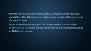 • Dawson introduced bimanual mandibular manipulation to guide the
mandible to CR, defined as the most superior position of the condyle in
the glenoid fossa.
• Many researchers who support the most posterior position of the
condyle as CR to achieve proper positioning using chin point guidance
or Gothic arch tracing.
 