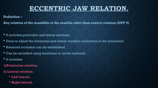 ECCENTRIC JAW RELATION.
Definition –
Any relation of the mandible to the maxilla other than centric relation (GPT 9)
 It includes protrusive and lateral relations .
 Done to adjust the horizontal and lateral condylar inclination in the articulator.
 Balanced occlusion can be established .
 Can be recorded using functional or tactile methods .
 It includes:
1)Protrusive relation.
2) Lateral relation.
 Left lateral.
 Right lateral.
 