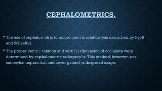 CEPHALOMETRICS.
 The use of cephalometric to record centric relation was described by Pyott
and Schaeffer.
 The proper centric relation and vertical dimension of occlusion were
determined by cephalometric radiographs.This method, however, was
somewhat impractical and never gained widespread usage.
 