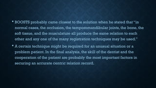  BOOSTS probably came closest to the solution when he stated that “in
normal cases, the occlusion, the temporomandibular joints, the bone, the
soft tissue, and the musculature all produce the same relation to each
other and any one of the many registration techniques may be used.”
 A certain technique might be required for an unusual situation or a
problem patient. In the final analysis, the skill of the dentist and the
cooperation of the patient are probably the most important factors in
securing an accurate centric relation record.
 