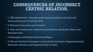 CONSEQUENCES OF INCORRECT
CENTRIC RELATION.
• 1.TMJ dysfunction : Condyle press upon peripheral vascular and
Innervated parts of Articular Disc.
• 2. Mucosal ulceration and irritation.
• 3. Pain and Dysfunction of Masticatory Muscles, Headache, Neck and
Shoulder Pain.
• 4. Resorption of Residual Alveolar Ridges.
• 5. Natural Dentition: Damage to periodontal structures, Hypersensitivity,
Excessive Attrition and Hypermobility of teeth.
 