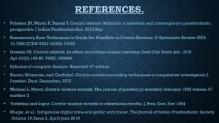 REFERENCES.
• Palaskar JN, Murali R, Bansal S. Centric relation definition: a historical and contemporary prosthodontic
perspective. J Indian Prosthodont Soc. 2013 Sep
• Ramaswamy, Kore-Techniques to Guide the Mandible to Centric Relation- A Systematic Review-DOI:
10.7860/JCDR/2021/49799.15083
• Dawson PE. Centric relation. Its effect on occluso-muscle harmony. Dent Clin North Am. 1979
Apr;23(2):169-80. PMID: 285896.
• Syllabus of complete denture: Heartwell 4th
edition
• Kantor, Silverman, and Garfinkel. Centric-relation recording techniques-a comparative investigation J.
l’rosthet. Dent. December, 1972
• Michael L. Myers, Centric relation records. The journal of prosthej’jc dentistry february 1982 volume 47
number 2
• Yurkstsas and kapur. Centric relation records in edentulous mouths. J. Pros. Den. Nov 1964
• Bhagat, et al.: Indigenous digital intra-oral gothic arch tracer. The Journal of Indian Prosthodontic Society
.Volume 19; Issue 2, April-June 2019
 