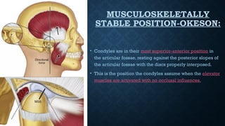 MUSCULOSKELETALLY
STABLE POSITION-OKESON:
• Condyles are in their most superior-anterior position in
the articular fossae, resting against the posterior slopes of
the articular fossae with the discs properly interposed.
• This is the position the condyles assume when the elevator
muscles are activated with no occlusal influences.
 