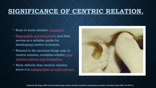 SIGNIFICANCE OF CENTRIC RELATION.
• Bone to bone relation (constant).
• Repeatable and recordable and thus
serves as a reliable guide for
developing centric occlusion.
• Related to the terminal hinge axis, in
centric relation, condyles exhibit pure
rotation without any translation.
• More definite than vertical relation
since it is independent of tooth contact.
Yurkstas AA, Kapur KK. Factors influencing centric relation records in edentulous mouths. J Prosthet Dent 2005- 93 305-10
 