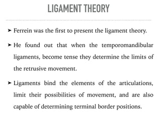 LIGAMENT THEORY
➤ Ferrein was the first to present the ligament theory.
➤ He found out that when the temporomandibular
ligaments, become tense they determine the limits of
the retrusive movement.
➤ Ligaments bind the elements of the articulations,
limit their possibilities of movement, and are also
capable of determining terminal border positions.
 
