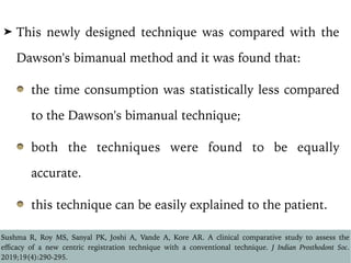➤ This newly designed technique was compared with the
Dawson's bimanual method and it was found that:
the time consumption was statistically less compared
to the Dawson's bimanual technique;
both the techniques were found to be equally
accurate.
this technique can be easily explained to the patient.
Sushma R, Roy MS, Sanyal PK, Joshi A, Vande A, Kore AR. A clinical comparative study to assess the
eﬃcacy of a new centric registration technique with a conventional technique. J Indian Prosthodont Soc.
2019;19(4):290-295.
 