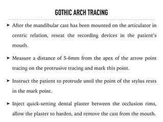 GOTHIC ARCH TRACING
➤ After the mandibular cast has been mounted on the articulator in
centric relation, reseat the recording devices in the patient’s
mouth.
➤ Measure a distance of 5-6mm from the apex of the arrow point
tracing on the protrusive tracing and mark this point.
➤ Instruct the patient to protrude until the point of the stylus rests
in the mark point.
➤ Inject quick-setting dental plaster between the occlusion rims,
allow the plaster to harden, and remove the cast from the mouth.
 
