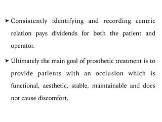 ➤ Consistently identifying and recording centric
relation pays dividends for both the patient and
operator.
➤ Ultimately the main goal of prosthetic treatment is to
provide patients with an occlusion which is
functional, aesthetic, stable, maintainable and does
not cause discomfort.
 