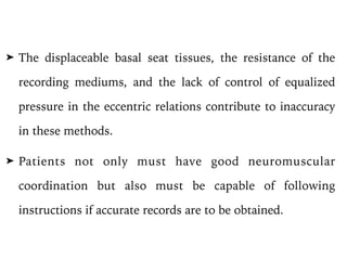 ➤ The displaceable basal seat tissues, the resistance of the
recording mediums, and the lack of control of equalized
pressure in the eccentric relations contribute to inaccuracy
in these methods.
➤ Patients not only must have good neuromuscular
coordination but also must be capable of following
instructions if accurate records are to be obtained.
 