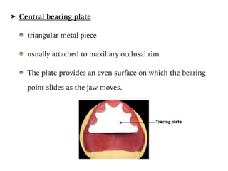 ➤ Central bearing plate
triangular metal piece
usually attached to maxillary occlusal rim.
The plate provides an even surface on which the bearing
point slides as the jaw moves.
PROSTHODONTICS Dr. Firas Abd
 