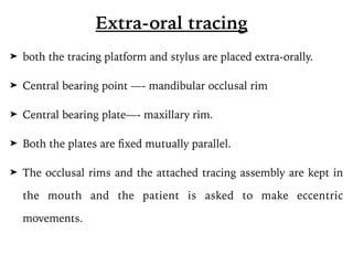 ➤ both the tracing platform and stylus are placed extra-orally.
➤ Central bearing point —- mandibular occlusal rim
➤ Central bearing plate—- maxillary rim.
➤ Both the plates are fixed mutually parallel.
➤ The occlusal rims and the attached tracing assembly are kept in
the mouth and the patient is asked to make eccentric
movements.
Extra-oral tracing
 