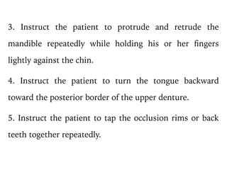 3. Instruct the patient to protrude and retrude the
mandible repeatedly while holding his or her fingers
lightly against the chin.
4. Instruct the patient to turn the tongue backward
toward the posterior border of the upper denture.
5. Instruct the patient to tap the occlusion rims or back
teeth together repeatedly.
 