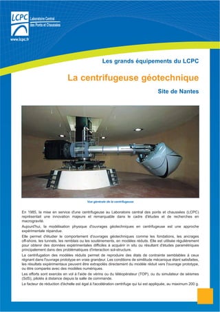 Les grands équipements du LCPC
La centrifugeuse géotechnique
Site de Nantes
En 1985, la mise en service d'une centrifugeuse au Laboratoire central des ponts et chaussées (LCPC)
représentait une innovation majeure et remarquable dans le cadre d'études et de recherches en
macrogravité.
Aujourd'hui, la modélisation physique d'ouvrages géotechniques en centrifugeuse est une approche
expérimentale répandue.
Elle permet d'étudier le comportement d'ouvrages géotechniques comme les fondations, les ancrages
off-shore, les tunnels, les remblais ou les soutènements, en modèles réduits. Elle est utilisée régulièrement
pour obtenir des données expérimentales difficiles à acquérir in situ ou résultant d'études paramétriques
principalement dans des problématiques d'interaction sol-structure.
La centrifugation des modèles réduits permet de reproduire des états de contrainte semblables à ceux
régnant dans l'ouvrage prototype en vraie grandeur. Les conditions de similitude mécanique étant satisfaites,
les résultats expérimentaux peuvent être extrapolés directement du modèle réduit vers l'ouvrage prototype,
ou être comparés avec des modèles numériques.
Les efforts sont exercés en vol à l'aide de vérins ou du téléopérateur (TOP), ou du simulateur de séismes
(SdS), pilotés à distance depuis la salle de commande.
Le facteur de réduction d'échelle est égal à l'accélération centrifuge qui lui est appliquée, au maximum 200 g.
Vue générale de la centrifugeuse
 