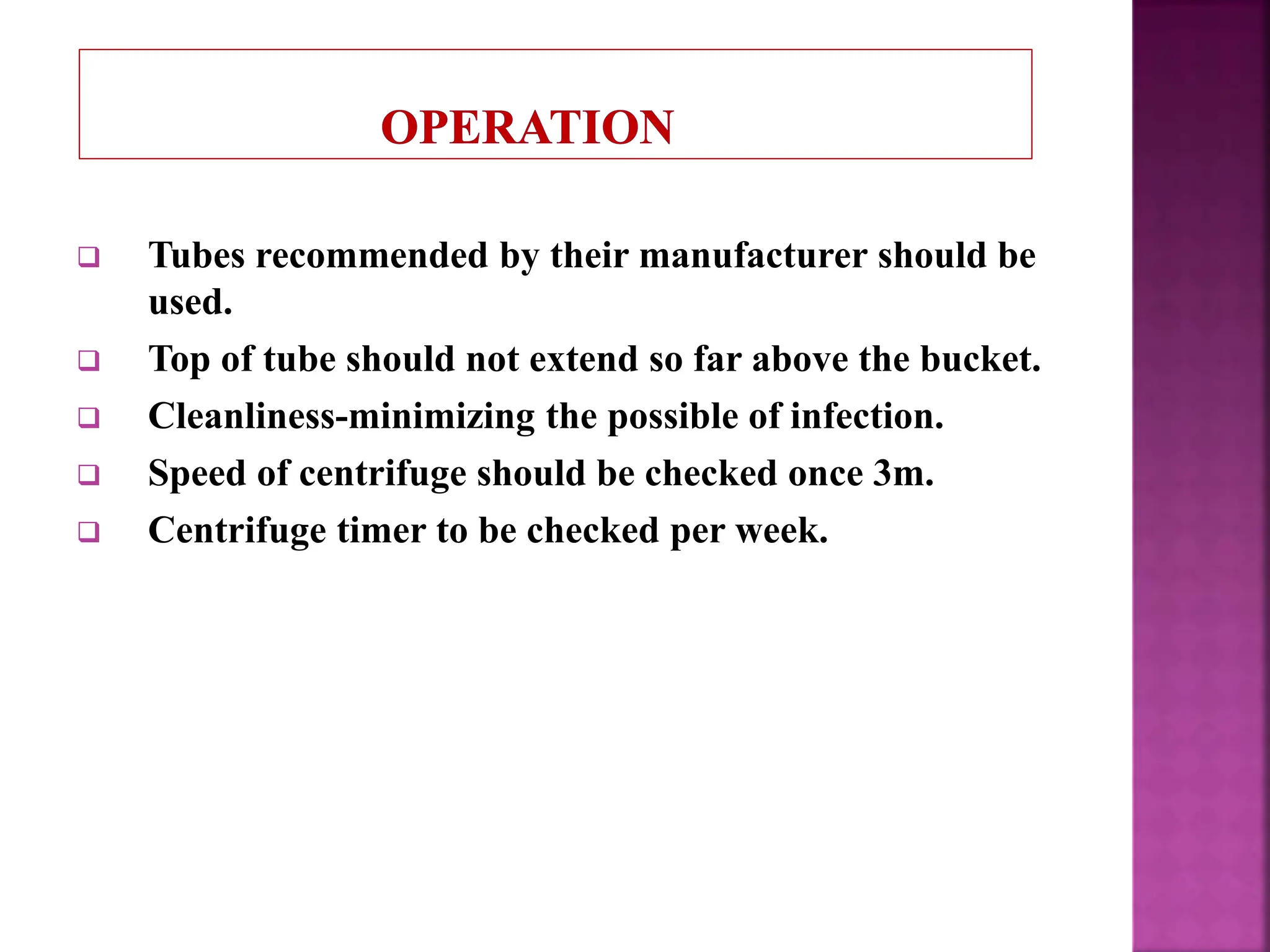  Tubes recommended by their manufacturer should be
used.
 Top of tube should not extend so far above the bucket.
 Cleanliness-minimizing the possible of infection.
 Speed of centrifuge should be checked once 3m.
 Centrifuge timer to be checked per week.
 