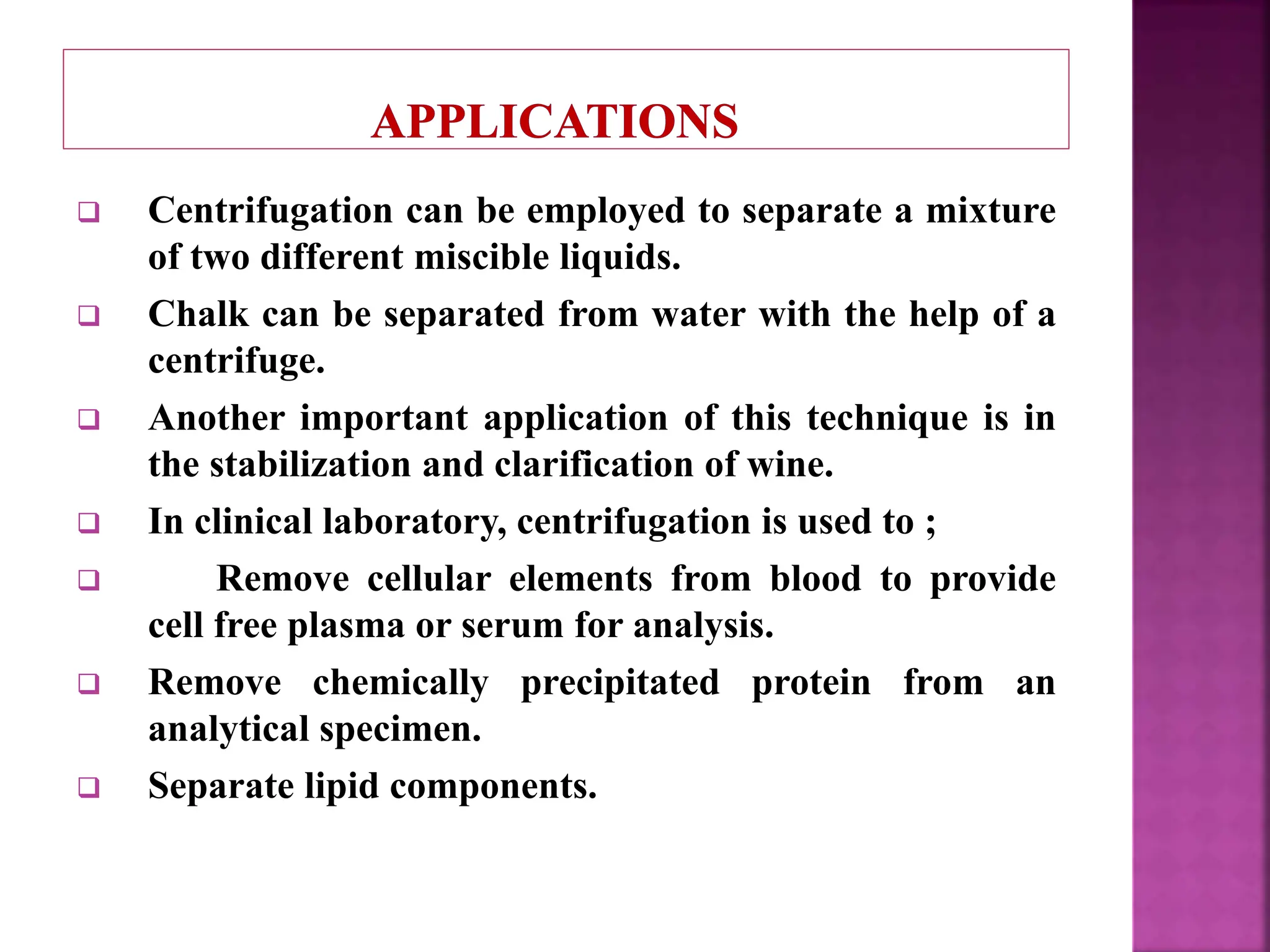  Centrifugation can be employed to separate a mixture
of two different miscible liquids.
 Chalk can be separated from water with the help of a
centrifuge.
 Another important application of this technique is in
the stabilization and clarification of wine.
 In clinical laboratory, centrifugation is used to ;
 Remove cellular elements from blood to provide
cell free plasma or serum for analysis.
 Remove chemically precipitated protein from an
analytical specimen.
 Separate lipid components.
 