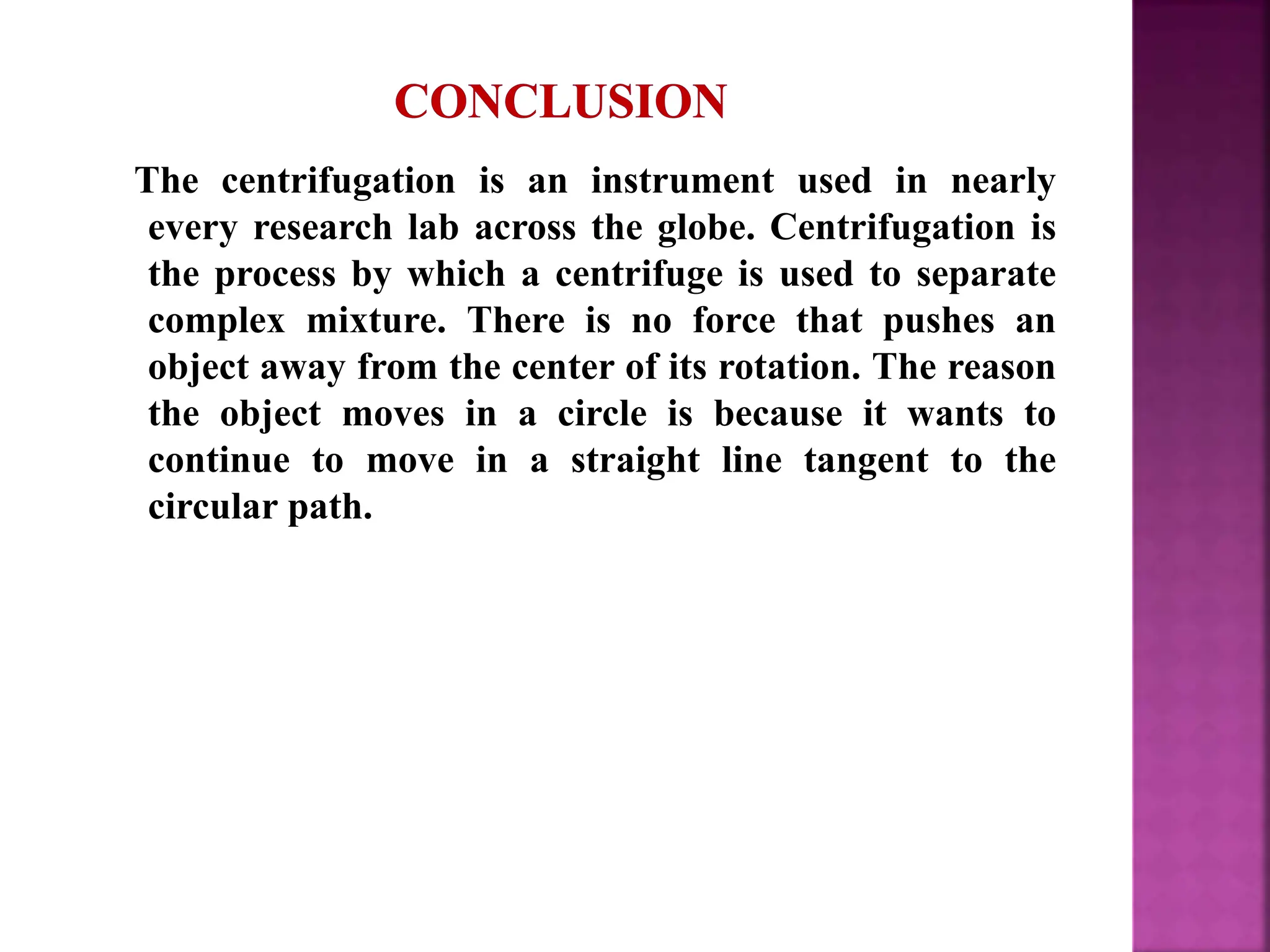 The centrifugation is an instrument used in nearly
every research lab across the globe. Centrifugation is
the process by which a centrifuge is used to separate
complex mixture. There is no force that pushes an
object away from the center of its rotation. The reason
the object moves in a circle is because it wants to
continue to move in a straight line tangent to the
circular path.
 