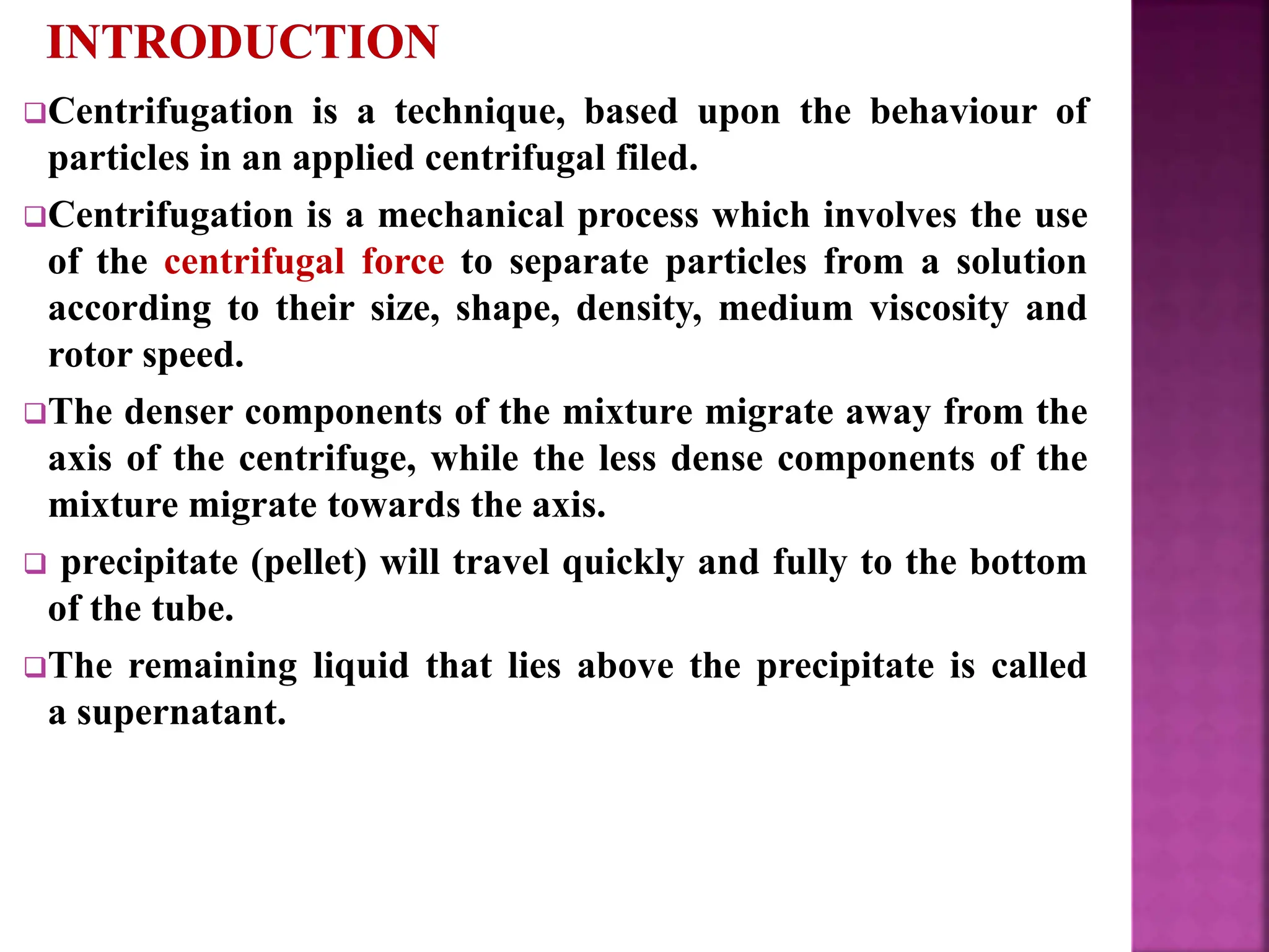 Centrifugation is a technique, based upon the behaviour of
particles in an applied centrifugal filed.
Centrifugation is a mechanical process which involves the use
of the centrifugal force to separate particles from a solution
according to their size, shape, density, medium viscosity and
rotor speed.
The denser components of the mixture migrate away from the
axis of the centrifuge, while the less dense components of the
mixture migrate towards the axis.
 precipitate (pellet) will travel quickly and fully to the bottom
of the tube.
The remaining liquid that lies above the precipitate is called
a supernatant.
 