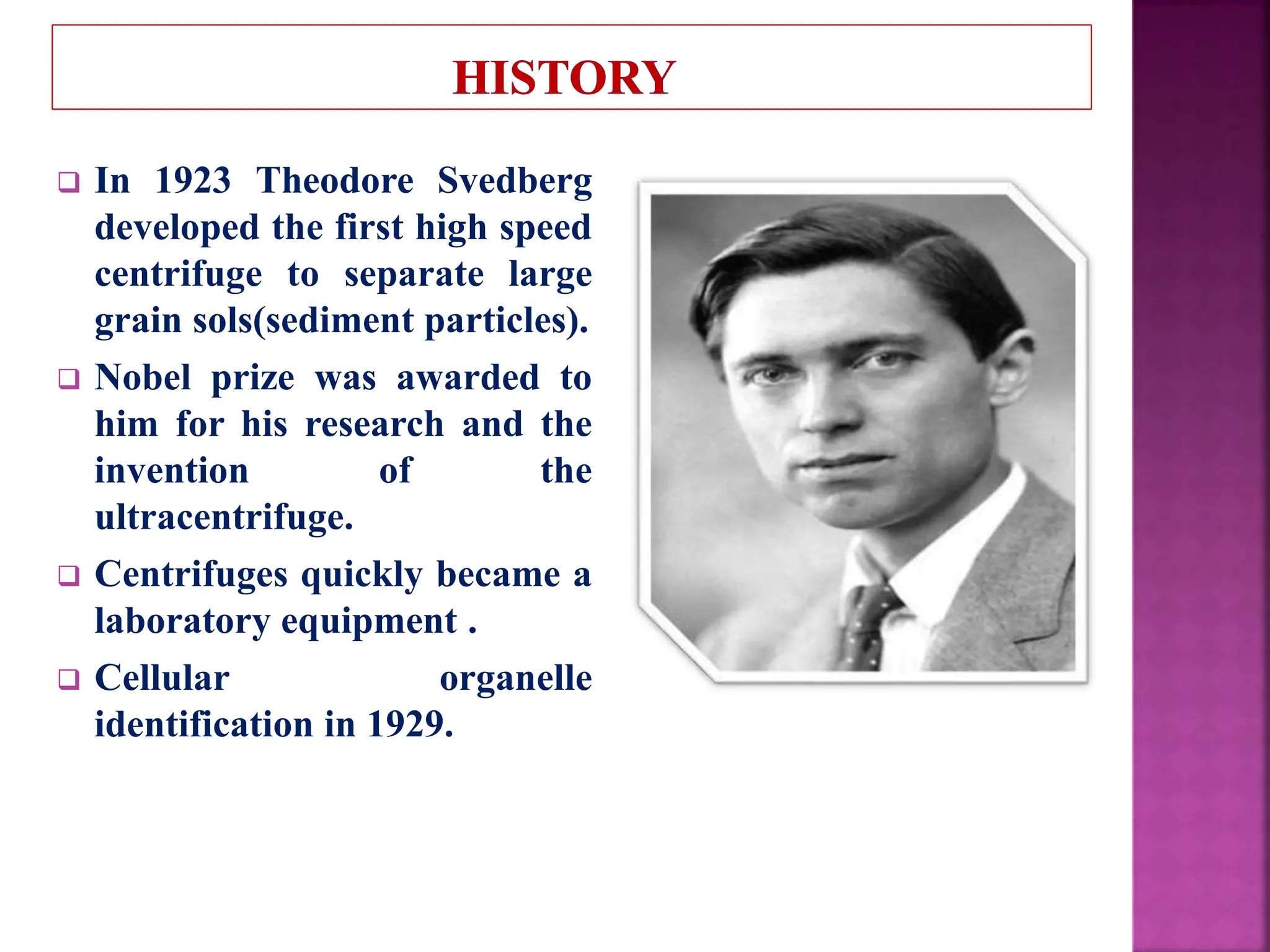  In 1923 Theodore Svedberg
developed the first high speed
centrifuge to separate large
grain sols(sediment particles).
 Nobel prize was awarded to
him for his research and the
invention of the
ultracentrifuge.
 Centrifuges quickly became a
laboratory equipment .
 Cellular organelle
identification in 1929.
 