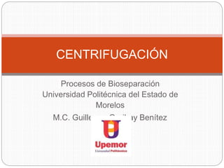 Procesos de Bioseparación
Universidad Politécnica del Estado de
Morelos
M.C. Guillermo Garibay Benítez
CENTRIFUGACIÓN
 