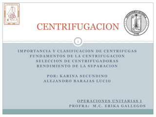CENTRIFUGACION
                     1

IMPORTANCIA Y CLASIFICACION DE CENTRIFUGAS
    FUNDAMENTOS DE LA CENTRIFUGACION
      SELECCION DE CENTRIFUGADORAS
      RENDIMIENTO DE LA SEPARACION

          POR: KARINA SECUNDINO
         ALEJANDRO BARAJAS LUCIO




                     OPERACIONES UNITARIAS I
                  PROFRA: M.C. ERIKA GALLEGOS
 