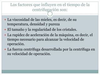 Los factores que influyen en el tiempo de la
               centrifugación son:

 La viscosidad de las mieles, es decir, de su
  temperatura, densidad y pureza
 El tamaño y la regularidad de los cristales.
 La rapidez de aceleración de la máquina, es decir, el
  tiempo necesario para alcanzar la velocidad de
  operación.
 La fuerza centrífuga desarrollada por la centrífuga en
  su velocidad de operación.
 