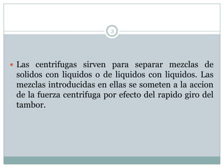 3




 Las centrifugas sirven para separar mezclas de
 solidos con liquidos o de liquidos con liquidos. Las
 mezclas introducidas en ellas se someten a la accion
 de la fuerza centrifuga por efecto del rapido giro del
 tambor.
 