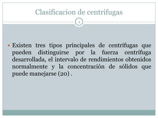 Clasificacion de centrifugas
                         4




 Existen tres tipos principales de centrífugas que
 pueden distinguirse por la fuerza centrífuga
 desarrollada, el intervalo de rendimientos obtenidos
 normalmente y la concentración de sólidos que
 puede manejarse (20) .
 